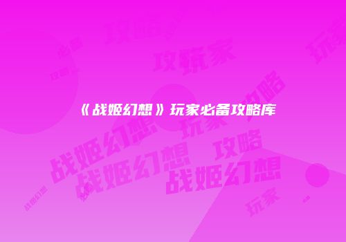 《战姬幻想》玩家必备攻略库