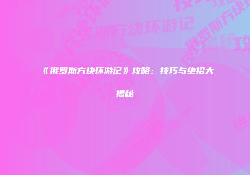 《俄罗斯方块环游记》攻略：技巧与绝招大揭秘
