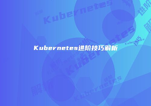 Kubernetes进阶技巧解析