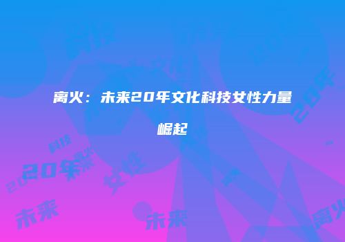 离火：未来20年文化科技女性力量崛起