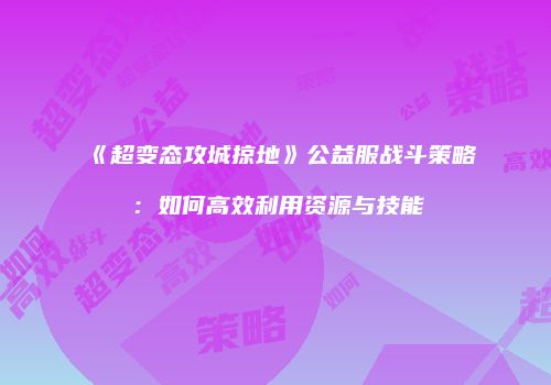 《超变态攻城掠地》公益服战斗策略：如何高效利用资源与技能