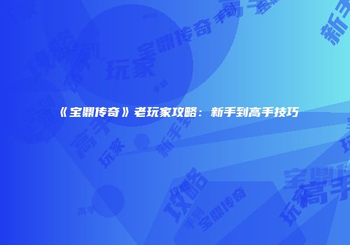《宝鼎传奇》老玩家攻略：新手到高手技巧
