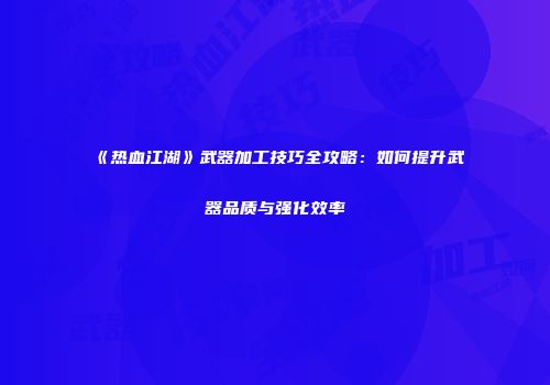 《热血江湖》武器加工技巧全攻略：如何提升武器品质与强化效率